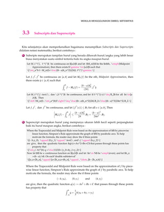 MEMULAI MENGGGUNAKAN SIMBOL MATEMATIKA 
3.3 Subscripts dan Superscripts 
Kita selanjutnya akan memperkenalkan bagaimana menampilkan Subscripts dan Superscripts 
didalam notasi matematika, berikut contohnya : 
1 Subsripts merupakan tampilan huruf yang berada dibawah huruf/angka yang lebih besar 
biasa menyatakan suatu simbol tertentu baik itu angka maupun huruf. 
Let $f , f ^{’}, f ^{’’}$ be continuous on $[a,b]$ and let $M_n(f)$ be the $n$th, emph{Midpoint 
Approximation}, then there exists $gamma in [a,b]$ such that 
[int_a^b fM_n(f)=frac{(ba)h_n^2}{(24)}. f^{}gamma.] 
Let f ; f 0 
; f 00 be continuous on [a;b] and let Mn( f ) be the nth, Midpoint Approximation, then 
there exists g 2 [a;b] such that 
Z b 
a 
f Mn( f ) = 
(ba)h2n 
(24) 
: f 00g: 
Let $f , f ^{’}, text {, dan ,}f ^{’’}$ be continuous, and let $|f ^{’’}( x)|leq B_2$ for all $xin[a 
,b]$, Then 
[left|M_n(f)int_a^{b}fright|leq frac{(ba)h_n^2}{24}.B_2=frac{(ba)^3}{24n^2}.B_2.] 
Let f ; f 0 
; dan f 00 be continuous, and let k f 00 
(x)k  B2 for all x 2 [a;b], Then 
 