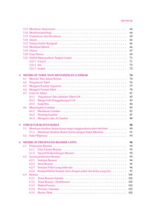 DAFTAR ISI 
3.13 Membuat Akar(roots) . . . . . . . . . . . . . . . . . . . . . . . . . . . . . . . . . . . . 64 
3.14 Membuat pembagi . . . . . . . . . . . . . . . . . . . . . . . . . . . . . . . . . . . . . 64 
3.15 Underbrace dan Overbrace . . . . . . . . . . . . . . . . . . . . . . . . . . . . . . . . 65 
3.16 Aksen . . . . . . . . . . . . . . . . . . . . . . . . . . . . . . . . . . . . . . . . . . . . . 66 
3.17 Tulisan Indah/Kaligrafi . . . . . . . . . . . . . . . . . . . . . . . . . . . . . . . . . . 66 
3.18 Membuat Matrik . . . . . . . . . . . . . . . . . . . . . . . . . . . . . . . . . . . . . . 66 
3.19 Alinea . . . . . . . . . . . . . . . . . . . . . . . . . . . . . . . . . . . . . . . . . . . . . 67 
3.20 Case/Kasus . . . . . . . . . . . . . . . . . . . . . . . . . . . . . . . . . . . . . . . . . 69 
3.21 Simbol Matematikan Tingkat Lanjut . . . . . . . . . . . . . . . . . . . . . . . . . . . 71 
3.21.1 Cancel . . . . . . . . . . . . . . . . . . . . . . . . . . . . . . . . . . . . . . . . 71 
3.21.2 bm . . . . . . . . . . . . . . . . . . . . . . . . . . . . . . . . . . . . . . . . . . 72 
3.21.3 braket . . . . . . . . . . . . . . . . . . . . . . . . . . . . . . . . . . . . . . . . 72 
4 MEMBUAT TABEL DAN MENYISIPKAN GAMBAR 74 
4.1 Menulis Teks dalam Kolom . . . . . . . . . . . . . . . . . . . . . . . . . . . . . . . . 74 
4.2 Pengaturan Tabel . . . . . . . . . . . . . . . . . . . . . . . . . . . . . . . . . . . . . . 76 
4.3 Mengerti Format Argumen . . . . . . . . . . . . . . . . . . . . . . . . . . . . . . . . 77 
4.4 Mengerti Format Tabel . . . . . . . . . . . . . . . . . . . . . . . . . . . . . . . . . . . 78 
4.5 Color In Tables . . . . . . . . . . . . . . . . . . . . . . . . . . . . . . . . . . . . . . . . 81 
4.5.1 Perputaran Teks didalam Tabel Cell . . . . . . . . . . . . . . . . . . . . . . . 82 
4.5.2 Merge Cell/Penggabungan Cell . . . . . . . . . . . . . . . . . . . . . . . . . 83 
4.5.3 Scale Box . . . . . . . . . . . . . . . . . . . . . . . . . . . . . . . . . . . . . . . 84 
4.6 Menyisipkan Gambar . . . . . . . . . . . . . . . . . . . . . . . . . . . . . . . . . . . . 85 
4.6.1 Membesar Gambar . . . . . . . . . . . . . . . . . . . . . . . . . . . . . . . . . 87 
4.6.2 Floating Gambar . . . . . . . . . . . . . . . . . . . . . . . . . . . . . . . . . . 87 
4.6.3 Mengatur teks di Gambar . . . . . . . . . . . . . . . . . . . . . . . . . . . . . 88 
5 STRUKTUR IKATAN KIMIA 90 
5.1 Membuat struktur ikatan kimia tanpa meggunakan paket mhchem . . . . . . . . . 90 
5.1.1 Membuat Struktur Ikatan Kimia dengan Paket Mhchem . . . . . . . . . . . 91 
5.2 Paket RSphrase . . . . . . . . . . . . . . . . . . . . . . . . . . . . . . . . . . . . . . . 93 
6 MEMBUAT PRESENTASI BEAMER LATEX 94 
6.1 Perkenalan Beamer . . . . . . . . . . . . . . . . . . . . . . . . . . . . . . . . . . . . . 94 
6.1.1 Fitur Utama Beamer . . . . . . . . . . . . . . . . . . . . . . . . . . . . . . . . 95 
6.1.2 Sejarah Perkembangan Beamer . . . . . . . . . . . . . . . . . . . . . . . . . . 95 
6.2 Syarat pembuatan Beamer . . . . . . . . . . . . . . . . . . . . . . . . . . . . . . . . . 95 
6.2.1 Instalasi Beamer . . . . . . . . . . . . . . . . . . . . . . . . . . . . . . . . . . 96 
6.2.2 Versi Beamer . . . . . . . . . . . . . . . . . . . . . . . . . . . . . . . . . . . . 96 
6.2.3 Instalasi Paket yang telah ada . . . . . . . . . . . . . . . . . . . . . . . . . . . 96 
6.2.4 Kompatibilitas beamer class dengan paket dan kelas yang lain . . . . . . . . 97 
6.3 Beamer . . . . . . . . . . . . . . . . . . . . . . . . . . . . . . . . . . . . . . . . . . . . 100 
6.3.1 Tema Beamer Standar . . . . . . . . . . . . . . . . . . . . . . . . . . . . . . . 102 
6.3.2 Tema Beamer ; Darkthemes . . . . . . . . . . . . . . . . . . . . . . . . . . . . 102 
6.3.3 Makro(Frame) . . . . . . . . . . . . . . . . . . . . . . . . . . . . . . . . . . . . 103 
6.3.4 Overlay/Animasi . . . . . . . . . . . . . . . . . . . . . . . . . . . . . . . . . . 103 
6.3.5 Blocks/Blok . . . . . . . . . . . . . . . . . . . . . . . . . . . . . . . . . . . . . 105 
 