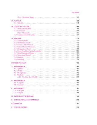 DAFTAR ISI 
12.4.2 Membuat Bagan . . . . . . . . . . . . . . . . . . . . . . . . . . . . . . . . . . 160 
13 PGF/TikZ 162 
13.1 Tutorial . . . . . . . . . . . . . . . . . . . . . . . . . . . . . . . . . . . . . . . . . . . . 162 
14 JARINGAN LISTRIK 164 
14.1 Memulai Circuitikz . . . . . . . . . . . . . . . . . . . . . . . . . . . . . . . . . . . . . 164 
14.2 Komponen . . . . . . . . . . . . . . . . . . . . . . . . . . . . . . . . . . . . . . . . . . 165 
14.2.1 Monopole . . . . . . . . . . . . . . . . . . . . . . . . . . . . . . . . . . . . . . 166 
14.3 Contoh-contoh Circuitikz . . . . . . . . . . . . . . . . . . . . . . . . . . . . . . . . . 167 
15 MINTED 170 
15.1 Tahap Instalasi . . . . . . . . . . . . . . . . . . . . . . . . . . . . . . . . . . . . . . . . 171 
15.2 Permintaan Paket . . . . . . . . . . . . . . . . . . . . . . . . . . . . . . . . . . . . . . 172 
15.3 Instalasi Paket Minted . . . . . . . . . . . . . . . . . . . . . . . . . . . . . . . . . . . 172 
15.4 Sistem OperasiWindows . . . . . . . . . . . . . . . . . . . . . . . . . . . . . . . . . . 172 
15.5 Penggunaan Dasar . . . . . . . . . . . . . . . . . . . . . . . . . . . . . . . . . . . . . 173 
15.6 Pesan Kesalahan ketika Kompilasi . . . . . . . . . . . . . . . . . . . . . . . . . . . . 174 
15.7 Detail Deskripsi Minted . . . . . . . . . . . . . . . . . . . . . . . . . . . . . . . . . . 175 
15.8 Tema pada Minted . . . . . . . . . . . . . . . . . . . . . . . . . . . . . . . . . . . . . 176 
15.9 Contoh . . . . . . . . . . . . . . . . . . . . . . . . . . . . . . . . . . . . . . . . . . . . 178 
15.10Lain-lain . . . . . . . . . . . . . . . . . . . . . . . . . . . . . . . . . . . . . . . . . . . 178 
DAFTAR PUSTAKA 180 
A APPENDIKS A 181 
A.1 TEX Live . . . . . . . . . . . . . . . . . . . . . . . . . . . . . . . . . . . . . . . . . . . 181 
A.2 ProTEX t . . . . . . . . . . . . . . . . . . . . . . . . . . . . . . . . . . . . . . . . . . . 181 
A.3 MacTEX 2014 . . . . . . . . . . . . . . . . . . . . . . . . . . . . . . . . . . . . . . . . . 182 
A.4 WinEdt . . . . . . . . . . . . . . . . . . . . . . . . . . . . . . . . . . . . . . . . . . . . 183 
A.4.1 Struktur dari WinEdt . . . . . . . . . . . . . . . . . . . . . . . . . . . . . . . . 183 
B APPENDIKS B 185 
B.1 Geogebra . . . . . . . . . . . . . . . . . . . . . . . . . . . . . . . . . . . . . . . . . . . 185 
B.2 Inkscape . . . . . . . . . . . . . . . . . . . . . . . . . . . . . . . . . . . . . . . . . . . 186 
C APPENDIKS C 187 
C.1 ConTEX t . . . . . . . . . . . . . . . . . . . . . . . . . . . . . . . . . . . . . . . . . . . 187 
C.2 LaTEX 3 . . . . . . . . . . . . . . . . . . . . . . . . . . . . . . . . . . . . . . . . . . . . 188 
D TABEL PAKET RSPHRASE 189 
E DAFTAR NOTASI MATEMATIKA 193 
GLOSARIUM 197 
F DAFTAR INDEKS 198 
 