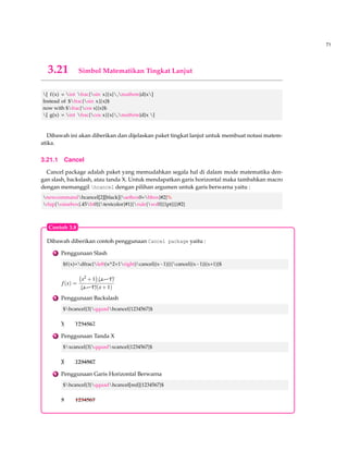 63 
3.11 Mode Matematika 
Misalkan diberikan contoh seperti dibawah ini : 
Misalkan f adalah fungsi yang didefinisikan oleh f (x) = 3x+7 dan misalkan a bilangan real posi-tif. 
Seharusnya kita mengetikan didalam LATEXseperti ini : 
Misalkan $f$ adalah fungsi yang didefinisikan oleh $f(x)=3x+7$ 
dan misalkan $a$ bilangan real positif . 
Tanda $ merupakan tanda untuk menempatkan notasi matematika, bisa juga menggunakan 
tanda ( dan ) dapat dilihat dibawah ini : 
Misalkan f adalah fungsi yang didefinisikan oleh f (x) = 3x+7 dan misalkan a bilangan real posi-tif. 
Seharusnya kita mengetikkan didalam LATEX seperti ini : 
Misalkan (f) adalah fungsi yang didefinisikan oleh (f(x)=3x+7) 
dan misalkan (a) bilangan real positif . 
Disamping itu juga kita bisa menempatkan notasi matematika berada ditengah dengan meng-gunakan 
tanda [ sebelum rumus dan tanda ] sesudahnya atau tanda sebelum rumus dan tanda 
$$ sesudahnya dapat dilihat dibawah ini: 
Jika f (x) = 3x+120 dan g(x) = x+4 maka 
f (x) = f (g(x)) = x4+12 
dan 
f (x)g(x) = 2x+3 
Seharusnya kita mengetikkan didalam LATEX seperti ini: 
Jika $f(x)=3x+120$ dan $g(x)=x+4$ maka 
[f(x)=f(g(x))=x^4+12] 
dan 
[f(x)g(x)=2x+3] 
kita dapat juga melakukan seperti ini: 
Jika $f(x)=3x+120$ dan $g(x)=x+4$ maka 
{BF{$$}}f(x)=f(g(x))=x^4+12{BF{$$}} 
dan 
$$f(x)g(x)=2x+3$$ 
 