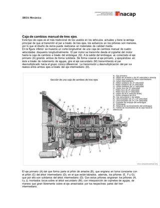 ÁREA: Mecánica
Caja de cambios manual de tres ejes.
Este tipo de cajas es el más tradicional de los usados en los vehículos actuales y tiene la ventaja
principal de que al transmitir el par a través de tres ejes, los esfuerzos en los piñones son menores,
por lo que el diseño de éstos puede realizarse en materiales de calidad media.
En la figura inferior se muestra un corte longitudinal de una caja de cambios manual de cuatro
velocidades dispuesto longitudinalmente. El par motor se transmite desde el cigüeñal del motor
hasta la caja de cambios a través del embrague (Q). A la salida del embrague va conectado el eje
primario (A) girando ambos de forma solidaria. De forma coaxial al eje primario, y apoyándose en
éste a través de rodamiento de agujas, gira el eje secundario (M) transmitiendo el par
desmultiplicado hacia el grupo cónico diferencial. La transmisión y desmultiplicación del par s e
realiza entre ambos ejes a través del eje intermediario (D).
El eje primario (A) del que forma parte el piñón de arrastre (B), que engrana en toma constante con
el piñón (C) del árbol intermediario (D), en el que están labrados, además, los piñones (E, F y G),
que por ello son solidarios del árbol intermediario (D). Con estos piñones engranan los piñones (H,
I y J), montados locos sobre el árbol secundario (M), con interposición de cojinetes de agujas, de
manera que giran libremente sobre el eje arrastrados por los respectivos pares del tren
intermediario.
 