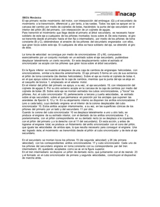 ÁREA: Mecánica
El eje primario recibe movimiento del motor, con interposición del embrague (Q) y el secundario da
movimiento a la transmisión, diferencial y, por tanto, a las ruedas. Todos los ejes se apoyan en la
carcasa del cambio por medio de cojinetes de bolas, haciéndolo la punta del eje secundario en el
interior del piñón (B) del primario, con interposición de un cojinete de agujas.
Para transmitir el movimiento que llega desde el primario al árbol secundario, es necesario hacer
solidario de este eje a cualquiera de los piñones montados locos sobre él. De esta manera, el giro
se transmite desde el primario hasta el tren fijo o intermediario, por medio de los piñones de toma
constante (B y C), obteniéndose el arrastre de los piñones del secundario engranados con ellos,
que giran locos sobre este eje. Si cualquiera de ellos se hace solidario del eje, se obtendrá el giro
de éste.
La toma de velocidad se consigue por medio de sincronizadores (O y M), compuestos
esencialmente por un conjunto montado en un estriado sobre el eje secundario, pudiéndose
desplazar lateralmente un cierto recorrido. En este desplazamiento sobre el estriado el
sincronizador se acopla con los piñones que giran locos sobre el árbol secundario.
En la figura inferior se muestra el despiece de una caja de cambios de engranajes helicoidales, con
sincronizadores, similar a la descrita anteriormente. El eje primario 5 forma en uno de sus extremos
el piñón de toma constante (de dientes helicoidales). Sobre el eje se monta el cojinete de bolas 4,
en el que apoya sobre la carcasa de la caja de cambios, mientras que la punta del eje se aloja en
el casquillo de bronce 1, emplazado en el volante motor.
En el interior del piñón del primario se apoya, a su vez, el eje secundario 19, con interposición del
cojinete de agujas 6. Por su otro extremo acopla en la carcasa de la caja de cambios por medio del
cojinete de bolas 28. Sobre este eje se montan estriados los cubos sincronizadores, y "locos" los
piñones. Así, el cubo sincronizador 10, perteneciente a tercera y cuarta velocidades, va estriado
sobre el eje secundario, sobre el que permanece en posición por los anclajes que suponen las
arandelas de fijación 9, 13 y 14. En su alojamiento interno se disponen los anillos sincronizadores 7
(uno a cada lado), cuyo dentado engrana en el interior de la corona desplazable del cubo
sincronizador 10. Estos anillos acoplan interiormente, a su vez, en las superficies cónicas de los
piñones del primario por un lado y del secundario 11 por otro.
Cuando la corona del cubo sincronizador 10 se desplaza lateralmente a uno u otro lado, se
produce el engrane de su estriado interior, con el dentado de los anillos sincronizadores 7 y,
posteriormente, con el piñón correspondiente en su dentado recto (si se desplaza a la izquierda,
con el piñón del primario y a la derecha con el 11 del secundario). En esta acción, y antes de
lograrse el engrane total, se produce un frotamiento del anillo sincronizador con el cono del piñón,
que iguala las velocidades de ambos ejes, lo que resulta necesario para conseguir el engrane. Una
vez logrado éste, el movimiento es transmitido desde el piñón al cubo sincronizador y de éste al eje
secundario.
En el secundario se montan locos los piñones 15 (de segunda velocidad) y 26 (de primera
velocidad), con los correspondientes anillos sincronizadores 17 y cubo sincronizador. Cada uno de
los piñones del secundario engrana en toma constante con su correspondiente par del tren
intermediario 20, quedando acoplados como se ve en la figura superior.
En el tren intermediario se dispone un piñón de dentado recto, que juntamente con el de reenvío 23
y el formado en el cubo sincronizador de primera y segunda velocidades, constituyen el dispositivo
de marcha atrás.
 