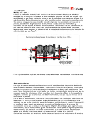 ÁREA: Mecánica
Marcha atrás (M.A.)
Cuando se selecciona esta velocidad, se produce el desplazamiento del piñón de reenvio (T),
empujado por un manguito. Al moverse el piñón de reenvío, engrana con otros dos piñones cuya
particularidad es que tienen los dientes rectos en vez de inclinados como los demás piñones de la
caja de cambios. Estos piñones pertenecen a los ejes intermediario y secundario respectivamente.
Con esto se consigue una nueva relación, e invertir el giro del tren secundario con respecto al
primario. La reducción de giro depende de los piñones situados en el eje intermediario y
secundario por que el piñón de reenvío actúa únicamente como inversor de giro. La reducción de
giro suele ser parecida a la de 1ª velocidad. Hay que reseñar que el piñón del eje secundario
perteneciente a esta velocidad es solidario al eje, al contrario de lo que ocurre con los restantes de
este mismo eje que son "locos".
En la caja de cambios explicada, se obtienen cuatro velocidades hacia adelante y una hacia atrás.
Sincronizadores
Las cajas de cambio desde hace muchos años utilizan para seleccionar las distintas velocidades
unos dispositivos llamados: sincronizadores, cuya constitución hace que un dentado interno ha de
engranar con el piñón loco del eje secundario correspondiente a la velocidad seleccionada. Para
poder hacer el acoplamiento del sincronizador con el piñón correspondiente, se comprende que es
necesario igualar las velocidades del eje secundario (con el que gira solidario el sincronizador) y
del piñón a enclavar, que es arrastrado por el tren intermediario, que gira a su vez movido por el
motor desde el primario.
Con el vehículo en movimiento, al activar el conductor la palanca del cambio para seleccionar una
nueva relación, se produce de inmediato el des enclavamiento del piñón correspondiente a la
velocidad con que se iba circulando, quedando la caja en posición de punto muerto. Esta operación
es sencilla de lograr, puesto que solamente se requiere el desplazamiento de la corona del
sincronizador, con el que se produce el desengrane del piñón. Sin embargo, para lograr un nuevo
enclavamiento, resulta imprescindible igualar las velocidades de las piezas a engranar (piñón loco
del secundario y eje), es decir, sincronizar su movimiento, pues de lo contrario, se producirían
golpes en el dentado, que pueden llegar a ocasionar roturas y ruidos en la maniobra.
Como el eje secundario gira arrastrado por las ruedas en la posición de punto muerto de la caja, y
 