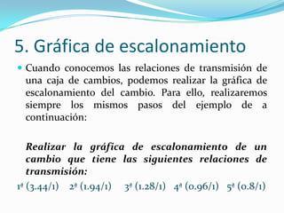 5. Gráfica de escalonamiento
 Cuando conocemos las relaciones de transmisión de
 una caja de cambios, podemos realizar la gráfica de
 escalonamiento del cambio. Para ello, realizaremos
 siempre los mismos pasos del ejemplo de a
 continuación:

   Realizar la gráfica de escalonamiento de un
   cambio que tiene las siguientes relaciones de
   transmisión:
1ª (3.44/1) 2ª (1.94/1) 3ª (1.28/1) 4ª (0.96/1) 5ª (0.8/1)
 