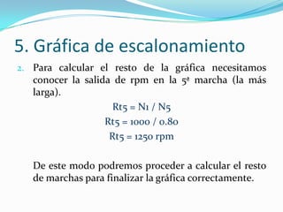 5. Gráfica de escalonamiento
2. Para calcular el resto de la gráfica necesitamos
   conocer la salida de rpm en la 5ª marcha (la más
   larga).
                     Rt5 = N1 / N5
                   Rt5 = 1000 / 0.80
                    Rt5 = 1250 rpm

   De este modo podremos proceder a calcular el resto
   de marchas para finalizar la gráfica correctamente.
 