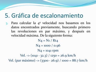 5. Gráfica de escalonamiento
3. Para calcular la 4ª velocidad nos basamos en los
  datos encontrados previamente, buscando primero
  las revoluciones en par máximo, y después en
  velocidad máxima. De la siguiente forma:
                      N4 = N1 / Rt4
                     N4 = 1000 / 0.96
                      N4 = 1041 rpm
         Vel. -> (1041 · 32.3) / 1250 = 26.9 km/h
 Vel. (par máximo) -> (3300 · 26.9) / 1000 = 88.7 km/h
 