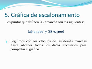 5. Gráfica de escalonamiento
Los puntos que definen la 4ª marcha son los siguientes:

               (26.9,1000) y (88.7,3300)

4. Seguimos con los cálculos de las demás marchas
   hasta obtener todos los datos necesarios para
   completar el gráfico.
 