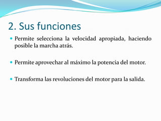 2. Sus funciones
 Permite selecciona la velocidad apropiada, haciendo
 posible la marcha atrás.

 Permite aprovechar al máximo la potencia del motor.


 Transforma las revoluciones del motor para la salida.
 