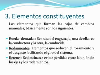 3. Elementos constituyentes
 Los elementos que forman las cajas de cambios
 manuales, básicamente son los siguientes:

 Ruedas dentadas: Se trata del engranaje, una de ellas es
  la conductora y la otra, la conducida.
 Rodamientos: Elementos que reducen el rozamiento y
  el desgaste facilitando el giro del sistema.
 Retenes: Se destinan a evitar pérdidas entre la unión de
  los ejes y los rodamientos.
 