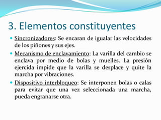 3. Elementos constituyentes
 Sincronizadores: Se encaran de igualar las velocidades
  de los piñones y sus ejes.
 Mecanismo de enclavamiento: La varilla del cambio se
  enclava por medio de bolas y muelles. La presión
  ejercida impide que la varilla se desplace y quite la
  marcha por vibraciones.
 Dispositivo interbloqueo: Se interponen bolas o calas
  para evitar que una vez seleccionada una marcha,
  pueda engranarse otra.
 