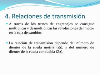 4. Relaciones de transmisión
 A través de los trenes de engranajes se consigue
 multiplicar y desmultiplicar las revoluciones del motor
 en la caja de cambios.

 La relación de transmisión depende del número de
 dientes de la rueda motriz (Z1), y del número de
 dientes de la rueda conducida (Z2).
 