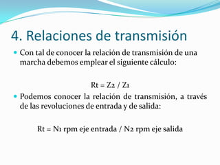 4. Relaciones de transmisión
 Con tal de conocer la relación de transmisión de una
 marcha debemos emplear el siguiente cálculo:

                       Rt = Z2 / Z1
 Podemos conocer la relación de transmisión, a través
  de las revoluciones de entrada y de salida:

       Rt = N1 rpm eje entrada / N2 rpm eje salida
 