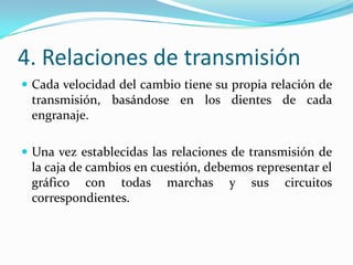 4. Relaciones de transmisión
 Cada velocidad del cambio tiene su propia relación de
 transmisión, basándose en los dientes de cada
 engranaje.

 Una vez establecidas las relaciones de transmisión de
 la caja de cambios en cuestión, debemos representar el
 gráfico con todas marchas y sus circuitos
 correspondientes.
 