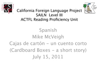 California Foreign Language Project
              SAILN Level III
     ACTFL Reading Proﬁciency Unit

             Spanish
          Mike McVeigh
Cajas de cartón - un cuento corto
(Cardboard Boxes - a short story)
          July 15, 2011
 