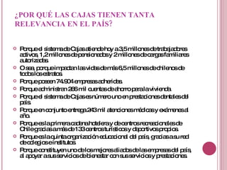 ¿POR QUÉ LAS CAJAS TIENEN TANTA RELEVANCIA EN EL PAÍS? Porque el sistema de Cajas atiende hoy a 3,5 millones de trabajadores activos, 1,2 millones de pensionados y 2 millones de cargas familiares autorizadas. O sea, porque impactan las vidas de más 6,5 millones de chilenos de todos los estratos. Porque poseen 74.904 empresas adheridas. Porque administran 266 mil cuentas de ahorro para la vivienda. Porque el sistema de Cajas es número uno en prestaciones dentales del país. Porque en conjunto entrega 243 mil atenciones médicas y exámenes al año. Porque es la primera cadena hotelera y de centros recreacionales de Chile gracias a más de 133 centros turísticos y deportivos propios. Porque es la quinta organización educacional del país, gracias a su red de colegios e institutos. Porque constituyen uno de los mejores aliados de las empresas del país, al apoyar a sus servicios de bienestar con sus servicios y prestaciones.  