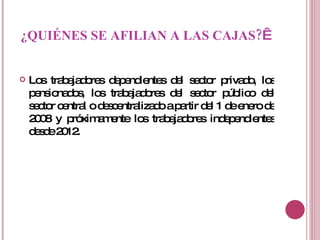 ¿QUIÉNES SE AFILIAN A LAS CAJAS?   Los trabajadores dependientes del sector privado, los pensionados, los trabajadores del sector público del sector central o descentralizado a partir del 1 de enero de 2008 y próximamente los trabajadores independientes desde 2012. 