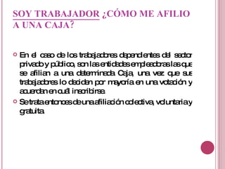 SOY TRABAJADOR  ¿CÓMO ME AFILIO A UNA CAJA?   En el caso de los trabajadores dependientes del sector privado y público, son las entidades empleadoras las que se afilian a una determinada Caja, una vez que sus trabajadores lo deciden por mayoría en una votación y acuerdan en cuál inscribirse.  Se trata entonces de una afiliación colectiva, voluntaria y gratuita.  