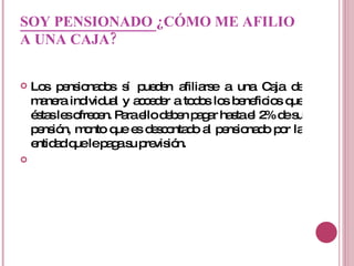 SOY PENSIONADO  ¿CÓMO ME AFILIO A UNA CAJA?   Los pensionados sí pueden afiliarse a una Caja de manera individual y acceder a todos los beneficios que éstas les ofrecen. Para ello deben pagar hasta el 2% de su pensión, monto que es descontado al pensionado por la entidad que le paga su previsión.   