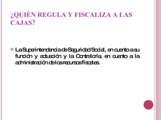 ¿QUIÉN REGULA Y FISCALIZA A LAS CAJAS? La Superintendencia de Seguridad Social, en cuanto a su función y actuación y la Contraloría, en cuanto a la administración de los recursos fiscales. 
