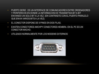 • PUERTO SERIE : ES UN INTERFACE DE COMUNICADORES ENTRE ORDENADORES
Y PERIFERICOS EN DONDE LA INFORMACION ES TRANSMITIDA BIT A BIT
ENVIANDO UN SOLO BIT A LA VEZ. (EN CONTRASTE CON EL PUERTO PARALELO
QUE ENVIA VARIOS BITS A LA VEZ).
• EL CONECTOR DISPONE DE 9 PINES EN DOS FILAS.
• EXISTEN CONECTORES AMCHPY CONECTORES HEMBRA. EN EL PC ES UN
CONECTOR MACHO.
• UTILIZADO NORMALMENTE POR LOS MODEMS EXTERNOS
 