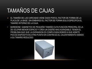 TAMAÑOS DE CAJAS
 EL TAMAÑO DE LAS CARCASAS VIENE DADO POR EL FACTOR DE FORMA DE LA
PLACA DE LA BASE. SIN EMBARGO EL FACTOR DE FORMA SOLO ESPECIFICA EL
TAMAÑO INTERNO DE LA CAJA.
• BAREBONE: GABINETES DE PEQUEÑO TAMAÑO CUYA FUNCION PRINCIPAL ES LA
DE OCUPAR MENOR ESPACIO Y CREA UN DISEÑO MAS AGRADABLE.TIENEN EL
PROBLEMA QUE QUE LA EXPANSION ES COMPLICADA DEBIDO A QUE ADMITE
POCOS DISPOSITIVOS,OTRO PUNTO EN CONTRA ES EL CALENTAMIENTO DEBIDO
A SU TAMAÑO REDUCIDO
 