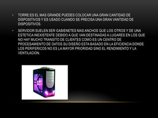 • TORRE:ES EL MAS GRANDE.PUEDES COLOCAR UNA GRAN CANTIDAD DE
DISPOSITIVOS Y ES USADO CUANDO SE PRECISA UNA GRAN VANTIDAD DE
DISPOSITIVOS.
• SERVIDOR:SUELEN SER GABIENETES MAS ANCHOS QUE LOS OTROS Y DE UNA
ESTETICA INEXISTENTE DEBIDO A QUE VAN DESTINADAS A LUGARES EN LOS QUE
NO HAY MUCHO TRANSITO DE CLIENTES COMO ES UN CENTRO DE
PROCESAMIENTO DE DATOS.SU DISEÑO ESTA BASADO EN LA EFICIENCIA DONDE
LOS PERIFERICOS NO ES LA MAYOR PRIORIDAD SINO EL RENDIMIENTO Y LA
VENTILACION.
 