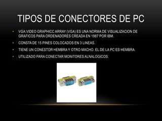 TIPOS DE CONECTORES DE PC
• VGA:VIDEO GRAPHICC ARRAY (VGA) ES UNA NORMA DE VISUALIZACION DE
GRAFICOS PARA ORDENADORES CREADA EN 1987 POR IBM.
• CONSTA DE 15 PINES COLOCADOS EN 3 LINEAS.
• TIENE UN CONESTOR HEMBRA Y OTRO MACHO. EL DE LA PC ES HEMBRA.
• UTILIZADO PARA CONECTAR MONITORES ALNALOGICOS.
 