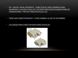 • DVI : DIGITAL VISUAL INTERFACE : CONECTOR DE VIDEO DISEÑADO PARA
MAXIMIZAR LA CALIDAD VISUAL DE LOS MONITORES DIGITALES(MONITORES DE
ORDENADORES Y PROYECTORES DIGITALES LCD)
• TIENE UNN CONECTOR MACHO Y OTRO HEMBRA. EL DEL PC ES HEMBRA
• UTILIZADSO PARA CONECTAR MONITORES DIGITALES
 