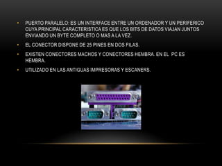 • PUERTO PARALELO: ES UN INTERFACE ENTRE UN ORDENADOR Y UN PERIFERICO
CUYA PRINCIPAL CARACTERISTICA ES QUE LOS BITS DE DATOS VIAJAN JUNTOS
ENVIANDO UN BYTE COMPLETO O MAS A LA VEZ.
• EL CONECTOR DISPONE DE 25 PINES EN DOS FILAS.
• EXISTEN CONECTORES MACHOS Y CONECTORES HEMBRA. EN EL PC ES
HEMBRA.
• UTILIZADO EN LAS ANTIGUAS IMPRESORAS Y ESCANERS.
 