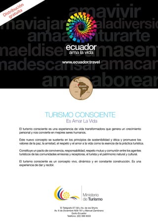 El Telégrafo E7-58 y Av. de los Shyris
Av. 6 de Diciembre N59-161 y Manuel Zambrano
Quito-Ecuador
Teléfono: (02) 399 9333
Distribución
gratuita
TURISMO CONSCIENTE
Es Amar La Vida
El turismo consciente es una experiencia de vida transformadora que genera un crecimiento
personal y nos convierte en mejores seres humanos.
Este nuevo concepto se sustenta en los principios de sostenibilidad y ética y promueve los
valores de la paz, la amistad, el respeto y el amor a la vida como la esencia de la práctica turística.
Constituye un pacto de convivencia, responsabilidad, respeto mutuo y comunión entre los agentes
turísticos de las comunidades emisoras y receptoras, el turista y el patrimonio natural y cultural.
El turismo consciente es un concepto vivo, dinámico y en constante construcción. Es una
experiencia de dar y recibir.
 