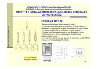 48
JoséMªPardo–AgustínLabarta–2007
ITC-BT 13 INSTALACIONES DE ENLACE. CAJAS GENERALES
DE PROTECCIÓN.
REGLAMENTO ELECTROTÉCNICO PARA BAJA TENSIÓN
CAPÍTULO III: Previsión de cargas e instalaciones de enlace
ESQUEMA TIPO 10.
Es para distribuciones subterráneas en anillo.
La entrada de la acometida se realiza por la parte inferior. La
salida para otra utilización también se realiza por la parte inferior.
La salida para la LGA se realiza por la parte superior.
En este caso las cajas siempre se han de alojar en nicho.
Este esquema es el mas utilizado para distribuciones
subterráneas en anillo.
La potencia máxima por caja general de protección es de 160KW.
Esquema homologado por Iberdrola.
C.G.P. de 400 A.
esquema tipo 10
 