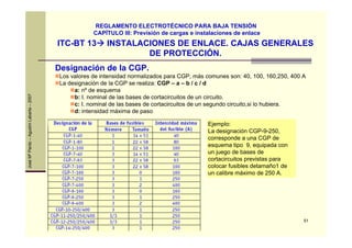 51
JoséMªPardo–AgustínLabarta–2007
ITC-BT 13 INSTALACIONES DE ENLACE. CAJAS GENERALES
DE PROTECCIÓN.
REGLAMENTO ELECTROTÉCNICO PARA BAJA TENSIÓN
CAPÍTULO III: Previsión de cargas e instalaciones de enlace
Designación de la CGP.
Los valores de intensidad normalizados para CGP, más comunes son: 40, 100, 160,250, 400 A
La designación de la CGP se realiza: CGP – a – b / c / d
a: nº de esquema
b: I. nominal de las bases de cortacircuitos de un circuito.
c: I. nominal de las bases de cortacircuitos de un segundo circuito,si lo hubiera.
d: intensidad máxima de paso
Ejemplo:
La designación CGP-9-250,
corresponde a una CGP de
esquema tipo 9, equipada con
un juego de bases de
cortacircuitos previstas para
colocar fusibles detamaño1 de
un calibre máximo de 250 A.
 