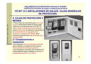 53
JoséMªPardo–AgustínLabarta–2007
ITC-BT 13 INSTALACIONES DE ENLACE. CAJAS GENERALES
DE PROTECCIÓN.
REGLAMENTO ELECTROTÉCNICO PARA BAJA TENSIÓN
CAPÍTULO III: Previsión de cargas e instalaciones de enlace
2. CAJAS DE PROTECCIÓN Y
MEDIDA
Para el caso de suministros para uno o dos
usuarios alimentados desde el mismo lugar
conforme a los esquemas de la ITC-BT-12.
Al no existir línea general de alimentación,
podrá simplificarse la instalación colocando en
un único elemento, la caja general de
protección y el equipo de medida; dicho
elemento se denominará caja de protección y
medida (CPM).
2.1 Emplazamiento e
instalación
Se colocarán sobre las fachadas exteriores
de los edificios, en lugares de libre acceso.
No se admitirá el montaje superficial.
Los dispositivos de lectura de los equipos de
medida deberán estar instalados a una altura
comprendida entre 0,7 m y 1,80 m.
 