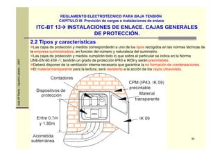 55
JoséMªPardo–AgustínLabarta–2007
ITC-BT 13 INSTALACIONES DE ENLACE. CAJAS GENERALES
DE PROTECCIÓN.
REGLAMENTO ELECTROTÉCNICO PARA BAJA TENSIÓN
CAPÍTULO III: Previsión de cargas e instalaciones de enlace
2.2 Tipos y características
Las cajas de protección y medida corresponderán a uno de los tipos recogidos en las normas técnicas de
la empresa suministradora, en función del número y naturaleza del suministro.
Las cajas de protección y medida cumplirán todo lo que sobre el particular se indica en la Norma
UNE-EN 60.439 -1, tendrán un grado de protección IP43 e IK09 y serán precintables.
Deberá disponer de la ventilación interna necesaria que garantice la no formación de condensaciones.
El material transparente para la lectura, será resistente a la acción de los rayos ultravioleta.
 