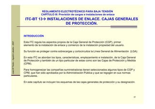 41
JoséMªPardo–AgustínLabarta–2007
ITC-BT 13 INSTALACIONES DE ENLACE. CAJAS GENERALES
DE PROTECCIÓN.
REGLAMENTO ELECTROTÉCNICO PARA BAJA TENSIÓN
CAPÍTULO III: Previsión de cargas e instalaciones de enlace
INTRODUCCIÓN
Esta ITC regula los aspectos propios de la Caja General de Protección (CGP), primer
elemento de la instalación de enlace y comienzo de la instalación propiedad del usuario.
Su función es proteger contra sobrecargas y cortocircuitos la Línea General de Alimentación (LGA).
En esta ITC se abordan los tipos, características, emplazamiento e instalación, de la Caja General
de Protección y también de un tipo particular de estas como son las Cajas de Protección y Medida
(CPM).
Para homogeneizar las compañías suministradoras tienen seleccionados algunos tipos de CGP y
CPM, que han sido aprobados por la Administración Pública y que se regogen en sus normas
particulares.
En este capítulo se incluyen los esquemas de las cajas generales de protección y su designación.
 