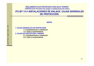 42
JoséMªPardo–AgustínLabarta–2007
ITC-BT 13 INSTALACIONES DE ENLACE. CAJAS GENERALES
DE PROTECCIÓN.
REGLAMENTO ELECTROTÉCNICO PARA BAJA TENSIÓN
CAPÍTULO III: Previsión de cargas e instalaciones de enlace
INDICE
1. CAJAS GENERALES DE PROTECCIÓN
1.1. Emplazamiento e instalación
1.2. Tipos y características
2. CAJAS DE PROTECCIÓN Y MEDIDA
2.1. Emplazamiento e instalación
2.2. Tipos y características
 