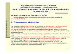 43
JoséMªPardo–AgustínLabarta–2007
ITC-BT 13 INSTALACIONES DE ENLACE. CAJAS GENERALES
DE PROTECCIÓN.
REGLAMENTO ELECTROTÉCNICO PARA BAJA TENSIÓN
CAPÍTULO III: Previsión de cargas e instalaciones de enlace
1.CAJAS GENERALES DE PROTECCIÓN
Son las cajas que alojan los elementos de protección de las líneas generales de
alimentación (fusibles).
1.1 Emplazamiento e instalación
Se instalarán en las fachadas exteriores de los edificios, en lugares de libre y permanente acceso.
Su situación se fijará de común acuerdo entre la propiedad y la empresa suministradora.
En edificios con centro de transformación propio para distribución en baja tensión, los fusibles del
cuadro de baja tensión podrán utilizarse como protección de la L.G.A. desempeñando la función de caja
general de protección.
Si la acometida es aérea podrán instalarse en montaje superficial a una altura sobre el suelo entre 3 m
y 4 m.
Si esta previsto el paso de la red aérea a subterránea, la C.G.P. se situará como para red subterránea.
Si la acometida es subterránea se instalará en un nicho en pared, con puerta metálica, grado de
protección IK 10 y protegida contra la corrosión. Con cerradura o candado de empresa.
No se alojarán más de dos C.G.P.en el interior del mismo nicho, una caja por cada L.G.A.
Cuando para un se precisen más de dos cajas, podrán utilizarse otras soluciones técnicas previo
acuerdo entre la propiedad y la empresa suministradora (B.T.V.)
 