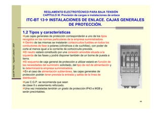 44
JoséMªPardo–AgustínLabarta–2007
ITC-BT 13 INSTALACIONES DE ENLACE. CAJAS GENERALES
DE PROTECCIÓN.
REGLAMENTO ELECTROTÉCNICO PARA BAJA TENSIÓN
CAPÍTULO III: Previsión de cargas e instalaciones de enlace
1.2 Tipos y características
Las cajas generales de protección corresponderán a uno de los tipos
recogidos en las normas particulares de la empresa suministradora.
Dentro de las mismas se instalarán cortacircuitos fusibles en todos los
conductores de fase o polares (cilíndricos o de cuchillas), con poder de
corte al menos igual a la corriente de cortocircuito prevista.
El neutro estará constituido por una conexión amovible situada a la
izquierda de las fases y podrá disponer también de un borne de puesta a
tierra.
El esquema de caja general de protección a utilizar estará en función de
las necesidades del suministro solicitado, del tipo de red de alimentación y
lo determinará la empresa suministradora.
En el caso de alimentación subterránea, las cajas generales de
protección podrán tener prevista la entrada y salida de la línea de
distribución.
Las C.G.P. se recomienda que sean
de clase II o aislamiento reforzado.
Una vez instaladas tendrán un grado de protección IP43 e IK08 y
serán precintables.
 