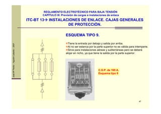 47
JoséMªPardo–AgustínLabarta–2007
ITC-BT 13 INSTALACIONES DE ENLACE. CAJAS GENERALES
DE PROTECCIÓN.
REGLAMENTO ELECTROTÉCNICO PARA BAJA TENSIÓN
CAPÍTULO III: Previsión de cargas e instalaciones de enlace
ESQUEMA TIPO 9.
Tiene la entrada por debajo y salida por arriba.
Al no ser estanca por la parte superior no es válida para intemperie.
Sirve para instalaciones aéreas y subterráneas pero se deberá
alojar en nicho, ya que tiene la salida por la parte superior.
C.G.P. de 160 A.
Esquema tipo 9
 