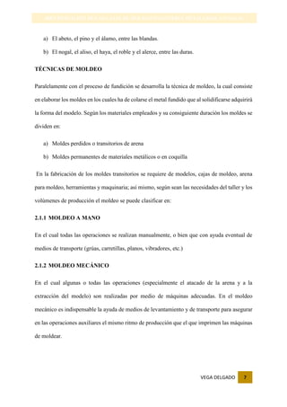VEGA DELGADO 7
IDENTIFICACIÓN DE LAS CAJAS DE MOLDEO-INGENIERIA METALURGICA-UNSAAC
a) El abeto, el pino y el álamo, entre las blandas.
b) El nogal, el aliso, el haya, el roble y el alerce, entre las duras.
TÉCNICAS DE MOLDEO
Paralelamente con el proceso de fundición se desarrolla la técnica de moldeo, la cual consiste
en elaborar los moldes en los cuales ha de colarse el metal fundido que al solidificarse adquirirá
la forma del modelo. Según los materiales empleados y su consiguiente duración los moldes se
dividen en:
a) Moldes perdidos o transitorios de arena
b) Moldes permanentes de materiales metálicos o en coquilla
En la fabricación de los moldes transitorios se requiere de modelos, cajas de moldeo, arena
para moldeo, herramientas y maquinaria; así mismo, según sean las necesidades del taller y los
volúmenes de producción el moldeo se puede clasificar en:
2.1.1 MOLDEO A MANO
En el cual todas las operaciones se realizan manualmente, o bien que con ayuda eventual de
medios de transporte (grúas, carretillas, planos, vibradores, etc.)
2.1.2 MOLDEO MECÁNICO
En el cual algunas o todas las operaciones (especialmente el atacado de la arena y a la
extracción del modelo) son realizadas por medio de máquinas adecuadas. En el moldeo
mecánico es indispensable la ayuda de medios de levantamiento y de transporte para asegurar
en las operaciones auxiliares el mismo ritmo de producción que el que imprimen las máquinas
de moldear.
 