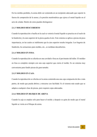 VEGA DELGADO 8
IDENTIFICACIÓN DE LAS CAJAS DE MOLDEO-INGENIERIA METALURGICA-UNSAAC
En los moldes perdidos, la arena debe ser contenida en un recipiente adecuado que soporte la
fuerza de compresión de la arena y la presión metalostàtica que ejerce el metal liquido en el
acto de colada. Dentro de estos pueden distinguiese:
2.1.3 MOLDEO DESCUBIERTO
Cuando la reproducción o huella en la cual se verterá el metal liquido se practica en el suelo de
la fundición y la cara superior de la pieza queda al aire. Este sistema se aplica a piezas de poca
importancia, en las cuales es indiferente que la cara superior resulte irregular. Los lingotes de
fundición, los armazones para moldes, etc., se moldean descubiertos.
2.1.4 MOLDEO EN FOSA
Cuando la reproducción se efectúa en una cavidad o fosa en el pavimento del taller. El moldeo
en fosa es completo siempre con una caja superior que cierra el molde. Es un sistema muy
conveniente para fundir piezas de gran tamaño.
2.1.5 MOLDEO EN CAJA
Cuando la reproducción se efectúa en la arena contenida una una caja compuesta de dos o más
partes, de modo que pueda abrirse y retocarse con facilidad. Es el sistema más usado que se
adapta a cualquier clase de piezas, pero requiere cajas adecuadas.
2.1.6 MOLDEO EN BLOQUE DE ARENA
Cuando la caja se emplea solo para hacer el molde y después se quita de modo que el metal
líquido se vierta en el bloque de arena.
 