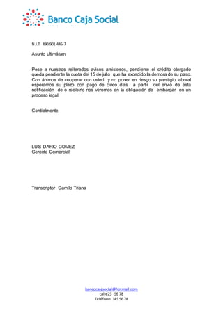 N.I.T 890.901.446-7
bancocajasocial@hotmail.com
calle23 56 78
Teléfono: 345 56 78
Asunto ultimátum
Pese a nuestros reiterados avisos amistosos, pendiente el crédito otorgado
queda pendiente la cuota del 15 de julio que ha excedido la demora de su paso.
Con ánimos de cooperar con usted y no poner en riesgo su prestigio laboral
esperamos su plazo con pago de cinco días a partir del envió de esta
notificación de o recibirlo nos veremos en la obligación de embargar en un
proceso legal
Cordialmente,
LUIS DARIO GOMEZ
Gerente Comercial
Transcriptor Camilo Triana
 