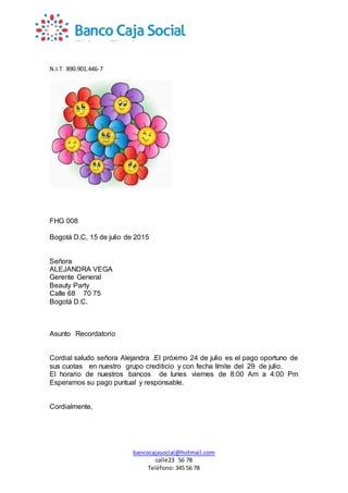N.I.T 890.901.446-7
bancocajasocial@hotmail.com
calle23 56 78
Teléfono: 345 56 78
FHG 008
Bogotá D.C, 15 de julio de 2015
Señora
ALEJANDRA VEGA
Gerente General
Beauty Party
Calle 68 70 75
Bogotá D.C.
Asunto Recordatorio
Cordial saludo señora Alejandra .El próximo 24 de julio es el pago oportuno de
sus cuotas en nuestro grupo crediticio y con fecha límite del 29 de julio.
El horario de nuestros bancos de lunes viernes de 8:00 Am a 4:00 Pm
Esperamos su pago puntual y responsable.
Cordialmente,
 