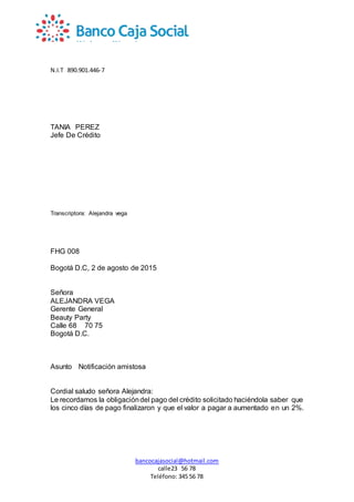 N.I.T 890.901.446-7
bancocajasocial@hotmail.com
calle23 56 78
Teléfono: 345 56 78
TANIA PEREZ
Jefe De Crédito
Transcriptora: Alejandra vega
FHG 008
Bogotá D.C, 2 de agosto de 2015
Señora
ALEJANDRA VEGA
Gerente General
Beauty Party
Calle 68 70 75
Bogotá D.C.
Asunto Notificación amistosa
Cordial saludo señora Alejandra:
Le recordamos la obligacióndel pago del crédito solicitado haciéndola saber que
los cinco días de pago finalizaron y que el valor a pagar a aumentado en un 2%.
 