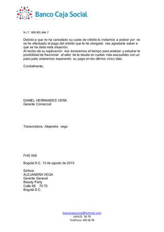 N.I.T 890.901.446-7
bancocajasocial@hotmail.com
calle23 56 78
Teléfono: 345 56 78
Debido a que no ha cancelado su cuota de crédito lo invitamos a aclarar por no
se ha efectuado el pago del crédito que le he otorgado nos agradaría saber a
qué se ha dado esta situación.
Al recibo de su explicación nos tomaremos el tiempo para analizar y estudiar la
posibilidad de fraccionar el valor de la deuda en cuotas más asequibles con un
paso justo estaremos esperando su pago en los últimos cinco días.
Cordialmente,
DANIEL HERNANDES VERA
Gerente Comercial
Transcriptora: Alejandra vega
FHG 008
Bogotá D.C, 15 de agosto de 2015
Señora
ALEJANDRA VEGA
Gerente General
Beauty Party
Calle 68 70 75
Bogotá D.C.
 