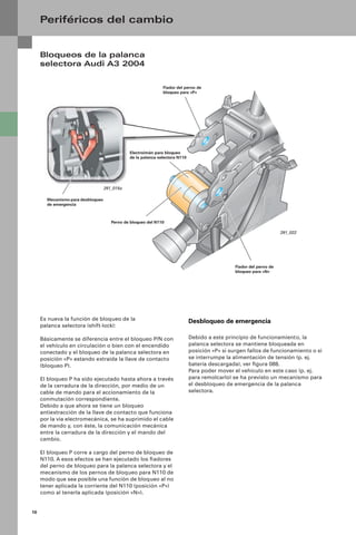 10
Bloqueos de la palanca
selectora Audi A3 2004
Periféricos del cambio
Es nueva la función de bloqueo de la
palanca selectora (shift-lock):
Básicamente se diferencia entre el bloqueo P/N con
el vehículo en circulación o bien con el encendido
conectado y el bloqueo de la palanca selectora en
posición «P» estando extraída la llave de contacto
(bloqueo P).
El bloqueo P ha sido ejecutado hasta ahora a través
de la cerradura de la dirección, por medio de un
cable de mando para el accionamiento de la
conmutación correspondiente.
Debido a que ahora se tiene un bloqueo
antiextracción de la llave de contacto que funciona
por la vía electromecánica, se ha suprimido el cable
de mando y, con éste, la comunicación mecánica
entre la cerradura de la dirección y el mando del
cambio.
El bloqueo P corre a cargo del perno de bloqueo de
N110. A esos efectos se han ejecutado los ﬁadores
del perno de bloqueo para la palanca selectora y el
mecanismo de los pernos de bloqueo para N110 de
modo que sea posible una función de bloqueo al no
tener aplicada la corriente del N110 (posición «P»)
como al tenerla aplicada (posición «N»).
Desbloqueo de emergencia
Debido a este principio de funcionamiento, la
palanca selectora se mantiene bloqueada en
posición «P» si surgen fallos de funcionamiento o si
se interrumpe la alimentación de tensión (p. ej.
batería descargada), ver ﬁgura 088.
Para poder mover el vehículo en este caso (p. ej.
para remolcarlo) se ha previsto un mecanismo para
el desbloqueo de emergencia de la palanca
selectora.
Fiador del perno de
bloqueo para «P»
Fiador del perno de
bloqueo para «N»
Electroimán para bloqueo
de la palanca selectora N110
Perno de bloqueo del N110
291_022
291_015a
Mecanismo para desbloqueo
de emergencia
 