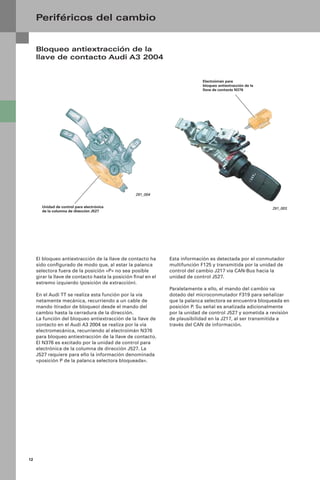 12
Periféricos del cambio
291_004
Electroimán para
bloqueo antiextracción de la
llave de contacto N376
Unidad de control para electrónica
de la columna de dirección J527
El bloqueo antiextracción de la llave de contacto ha
sido conﬁgurado de modo que, al estar la palanca
selectora fuera de la posición «P» no sea posible
girar la llave de contacto hasta la posición ﬁnal en el
extremo izquierdo (posición de extracción).
En el Audi TT se realiza esta función por la vía
netamente mecánica, recurriendo a un cable de
mando (tirador de bloqueo) desde el mando del
cambio hasta la cerradura de la dirección.
La función del bloqueo antiextracción de la llave de
contacto en el Audi A3 2004 se realiza por la vía
electromecánica, recurriendo al electroimán N376
para bloqueo antiextracción de la llave de contacto.
El N376 es excitado por la unidad de control para
electrónica de la columna de dirección J527. La
J527 requiere para ello la información denominada
«posición P de la palanca selectora bloqueada».
Bloqueo antiextracción de la
llave de contacto Audi A3 2004
291_003
Esta información es detectada por el conmutador
multifunción F125 y transmitida por la unidad de
control del cambio J217 vía CAN-Bus hacia la
unidad de control J527.
Paralelamente a ello, el mando del cambio va
dotado del microconmutador F319 para señalizar
que la palanca selectora se encuentra bloqueada en
posición P. Su señal es analizada adicionalmente
por la unidad de control J527 y sometida a revisión
de plausibilidad en la J217, al ser transmitida a
través del CAN de información.
 