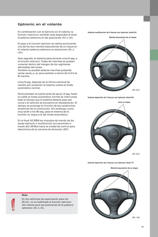 17
tiptronic en el volante
En combinación con la tiptronic en el volante, la
función «tiptronic» también está disponible al tener
la palanca selectora en las posiciones «D» o «S».
El paso a la función tiptronic se realiza accionando
uno de los dos mandos basculantes de un toque en
el volante (palanca selectora en posiciones «D» o
«S»).
Acto seguido, el sistema pasa durante unos 8 seg. a
la función tiptronic. Todas las marchas se pueden
conectar dentro del margen de los regímenes
admisibles del motor.
También es posible saltarse marchas pulsando
varias veces, p. ej. para cambiar a menor de la VI a la
III marcha.
Unos 8 seg. después de la última solicitud de
cambio por pulsación el sistema vuelve al modo
automático normal.
Particularidad: la cuenta atrás de aprox. 8 seg. hasta
la vuelta al modo automático normal se interrumpe
todo el tiempo que el sistema detecte paso por
curva o el vehículo se encuentre en deceleración. El
tiempo se prolonga en función de las condiciones
dinámicas de la conducción. Sin embargo, como
muy tarde a los 40 seg. pasa el sistema de la
función un toque a la del modo automático.
En el Audi A3 2004 los impulsos de mando de las
teclas tiptronic o multifunción se transmiten a
través del LIN-Bus hacia la unidad de control para
electrónica de la columna de dirección J527.
Nota
En los vehículos de exportación para los
EE.UU. no va habilitada la función tiptronic
del volante para las posiciones de la palanca
selectora «D» o «S».
291_013
Volante multifunción de 4 brazos con tiptronic (Audi A3)
Mando basculante de un toque
Volante deportivo de 3 brazos con tiptronic (Audi A3)
Leva un toque
291_012
Volante deportivo de 3 brazos con tiptronic (Audi TT)
Mando basculante de un toque
291_124
 