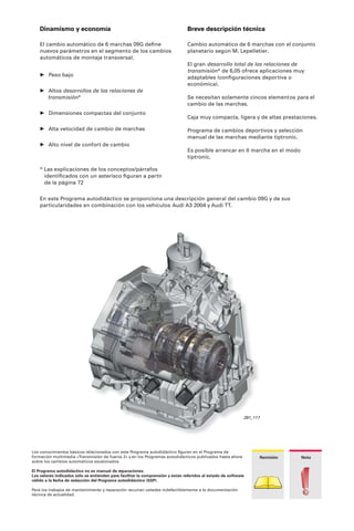 291_117
Los conocimientos básicos relacionados con este Programa autodidáctico ﬁguran en el Programa de
formación multimedia «Transmisión de fuerza 2» y en los Programas autodidácticos publicados hasta ahora
sobre los cambios automáticos escalonados.
El Programa autodidáctico no es manual de reparaciones.
Los valores indicados sólo se entienden para facilitar la comprensión y están referidos al estado de software
válido a la fecha de redacción del Programa autodidáctico (SSP).
Para los trabajos de mantenimiento y reparación recurran ustedes indefectiblemente a la documentación
técnica de actualidad.
NotaRemisión
Breve descripción técnica
Cambio automático de 6 marchas con el conjunto
planetario según M. Lepelletier.
El gran desarrollo total de las relaciones de
transmisión* de 6,05 ofrece aplicaciones muy
adaptables (conﬁguraciones deportiva o
económica).
Se necesitan solamente cincos elementos para el
cambio de las marchas.
Caja muy compacta, ligera y de altas prestaciones.
Programa de cambios deportivos y selección
manual de las marchas mediante tiptronic.
Es posible arrancar en II marcha en el modo
tiptronic.
Dinamismo y economía
El cambio automático de 6 marchas 09G deﬁne
nuevos parámetros en el segmento de los cambios
automáticos de montaje transversal.
• Peso bajo
• Altos desarrollos de las relaciones de
transmisión*
• Dimensiones compactas del conjunto
• Alta velocidad de cambio de marchas
• Alto nivel de confort de cambio
En este Programa autodidáctico se proporciona una descripción general del cambio 09G y de sus
particularidades en combinación con los vehículos Audi A3 2004 y Audi TT.
* Las explicaciones de los conceptos/párrafos
identiﬁcados con un asterisco ﬁguran a partir
de la página 72
 