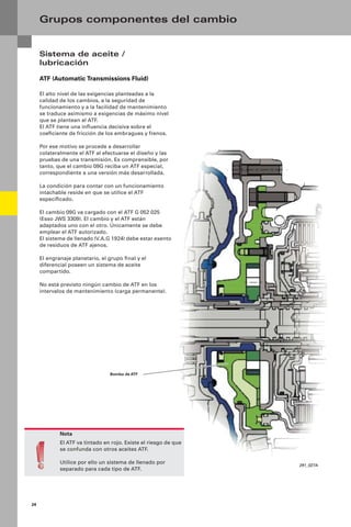 24
Sistema de aceite /
lubricación
ATF (Automatic Transmissions Fluid)
El alto nivel de las exigencias planteadas a la
calidad de los cambios, a la seguridad de
funcionamiento y a la facilidad de mantenimiento
se traduce asimismo a exigencias de máximo nivel
que se plantean al ATF.
El ATF tiene una inﬂuencia decisiva sobre el
coeﬁciente de fricción de los embragues y frenos.
Por ese motivo se procede a desarrollar
colateralmente el ATF al efectuarse el diseño y las
pruebas de una transmisión. Es comprensible, por
tanto, que el cambio 09G reciba un ATF especial,
correspondiente a una versión más desarrollada.
La condición para contar con un funcionamiento
intachable reside en que se utilice el ATF
especiﬁcado.
El cambio 09G va cargado con el ATF G 052 025
(Esso JWS 3309). El cambio y el ATF están
adaptados uno con el otro. Únicamente se debe
emplear el ATF autorizado.
El sistema de llenado (V.A.G 1924) debe estar exento
de residuos de ATF ajenos.
El engranaje planetario, el grupo ﬁnal y el
diferencial poseen un sistema de aceite
compartido.
No está previsto ningún cambio de ATF en los
intervalos de mantenimiento (carga permanente).
Grupos componentes del cambio
Nota
El ATF va tintado en rojo. Existe el riesgo de que
se confunda con otros aceites ATF.
Utilice por ello un sistema de llenado por
separado para cada tipo de ATF.
291_027A
Bomba de ATF
 